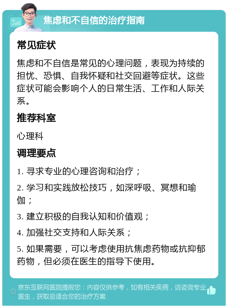 焦虑和不自信的治疗指南 常见症状 焦虑和不自信是常见的心理问题，表现为持续的担忧、恐惧、自我怀疑和社交回避等症状。这些症状可能会影响个人的日常生活、工作和人际关系。 推荐科室 心理科 调理要点 1. 寻求专业的心理咨询和治疗； 2. 学习和实践放松技巧，如深呼吸、冥想和瑜伽； 3. 建立积极的自我认知和价值观； 4. 加强社交支持和人际关系； 5. 如果需要，可以考虑使用抗焦虑药物或抗抑郁药物，但必须在医生的指导下使用。