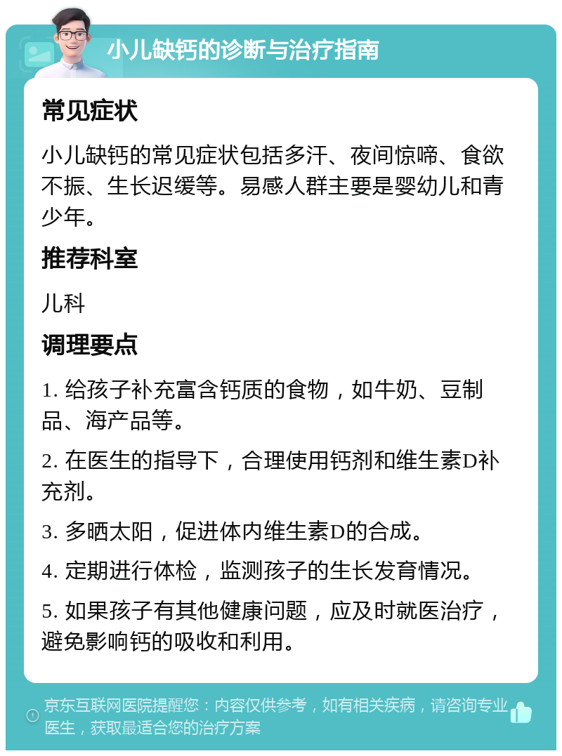 小儿缺钙的诊断与治疗指南 常见症状 小儿缺钙的常见症状包括多汗、夜间惊啼、食欲不振、生长迟缓等。易感人群主要是婴幼儿和青少年。 推荐科室 儿科 调理要点 1. 给孩子补充富含钙质的食物，如牛奶、豆制品、海产品等。 2. 在医生的指导下，合理使用钙剂和维生素D补充剂。 3. 多晒太阳，促进体内维生素D的合成。 4. 定期进行体检，监测孩子的生长发育情况。 5. 如果孩子有其他健康问题，应及时就医治疗，避免影响钙的吸收和利用。