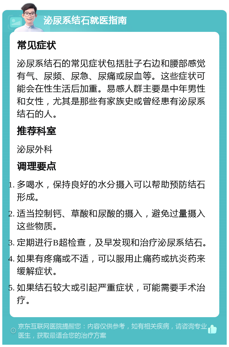 泌尿系结石就医指南 常见症状 泌尿系结石的常见症状包括肚子右边和腰部感觉有气、尿频、尿急、尿痛或尿血等。这些症状可能会在性生活后加重。易感人群主要是中年男性和女性，尤其是那些有家族史或曾经患有泌尿系结石的人。 推荐科室 泌尿外科 调理要点 多喝水，保持良好的水分摄入可以帮助预防结石形成。 适当控制钙、草酸和尿酸的摄入，避免过量摄入这些物质。 定期进行B超检查，及早发现和治疗泌尿系结石。 如果有疼痛或不适，可以服用止痛药或抗炎药来缓解症状。 如果结石较大或引起严重症状，可能需要手术治疗。