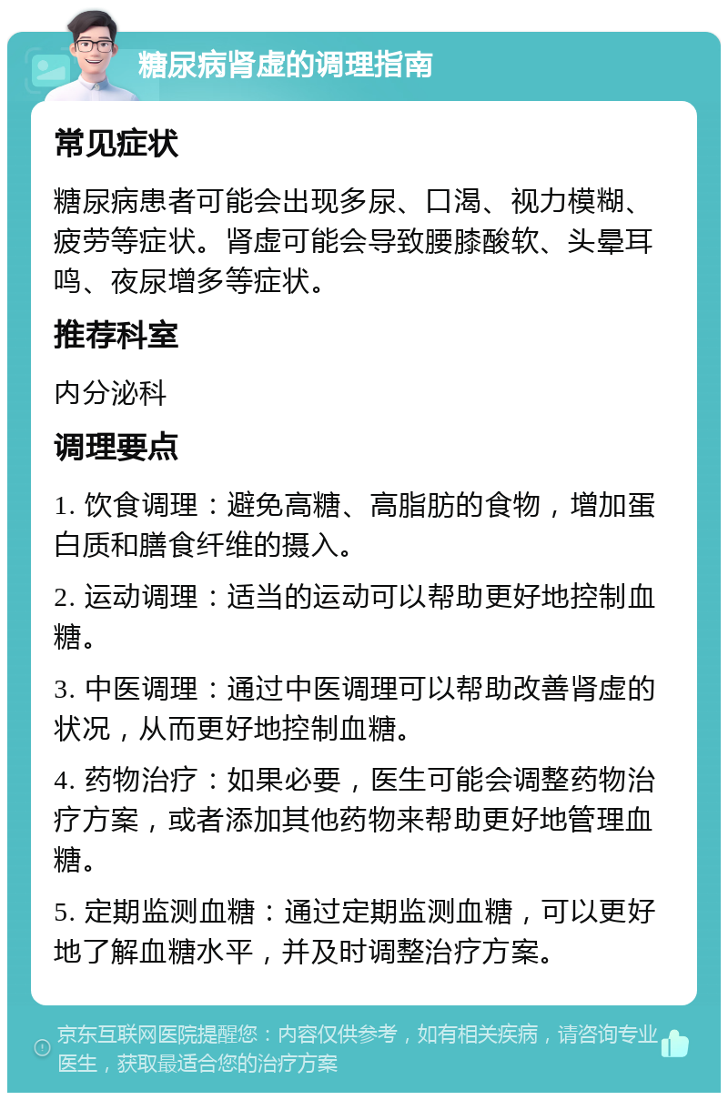 糖尿病肾虚的调理指南 常见症状 糖尿病患者可能会出现多尿、口渴、视力模糊、疲劳等症状。肾虚可能会导致腰膝酸软、头晕耳鸣、夜尿增多等症状。 推荐科室 内分泌科 调理要点 1. 饮食调理：避免高糖、高脂肪的食物，增加蛋白质和膳食纤维的摄入。 2. 运动调理：适当的运动可以帮助更好地控制血糖。 3. 中医调理：通过中医调理可以帮助改善肾虚的状况，从而更好地控制血糖。 4. 药物治疗：如果必要，医生可能会调整药物治疗方案，或者添加其他药物来帮助更好地管理血糖。 5. 定期监测血糖：通过定期监测血糖，可以更好地了解血糖水平，并及时调整治疗方案。