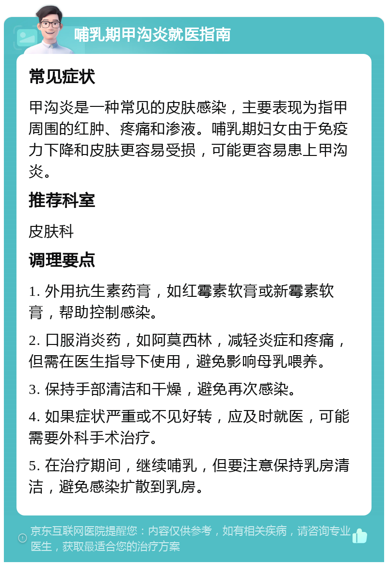 哺乳期甲沟炎就医指南 常见症状 甲沟炎是一种常见的皮肤感染，主要表现为指甲周围的红肿、疼痛和渗液。哺乳期妇女由于免疫力下降和皮肤更容易受损，可能更容易患上甲沟炎。 推荐科室 皮肤科 调理要点 1. 外用抗生素药膏，如红霉素软膏或新霉素软膏，帮助控制感染。 2. 口服消炎药，如阿莫西林，减轻炎症和疼痛，但需在医生指导下使用，避免影响母乳喂养。 3. 保持手部清洁和干燥，避免再次感染。 4. 如果症状严重或不见好转，应及时就医，可能需要外科手术治疗。 5. 在治疗期间，继续哺乳，但要注意保持乳房清洁，避免感染扩散到乳房。