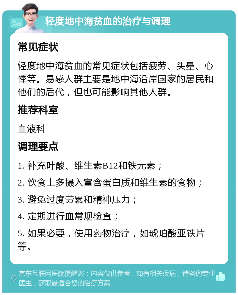 轻度地中海贫血的治疗与调理 常见症状 轻度地中海贫血的常见症状包括疲劳、头晕、心悸等。易感人群主要是地中海沿岸国家的居民和他们的后代，但也可能影响其他人群。 推荐科室 血液科 调理要点 1. 补充叶酸、维生素B12和铁元素； 2. 饮食上多摄入富含蛋白质和维生素的食物； 3. 避免过度劳累和精神压力； 4. 定期进行血常规检查； 5. 如果必要，使用药物治疗，如琥珀酸亚铁片等。