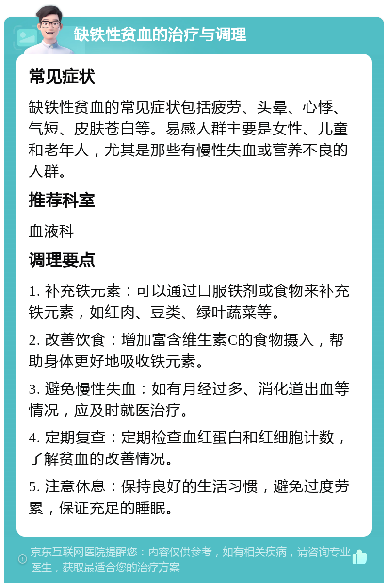 缺铁性贫血的治疗与调理 常见症状 缺铁性贫血的常见症状包括疲劳、头晕、心悸、气短、皮肤苍白等。易感人群主要是女性、儿童和老年人，尤其是那些有慢性失血或营养不良的人群。 推荐科室 血液科 调理要点 1. 补充铁元素：可以通过口服铁剂或食物来补充铁元素，如红肉、豆类、绿叶蔬菜等。 2. 改善饮食：增加富含维生素C的食物摄入，帮助身体更好地吸收铁元素。 3. 避免慢性失血：如有月经过多、消化道出血等情况，应及时就医治疗。 4. 定期复查：定期检查血红蛋白和红细胞计数，了解贫血的改善情况。 5. 注意休息：保持良好的生活习惯，避免过度劳累，保证充足的睡眠。