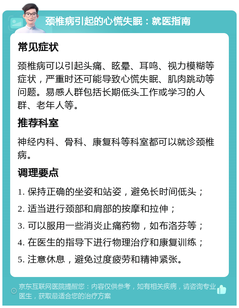 颈椎病引起的心慌失眠：就医指南 常见症状 颈椎病可以引起头痛、眩晕、耳鸣、视力模糊等症状，严重时还可能导致心慌失眠、肌肉跳动等问题。易感人群包括长期低头工作或学习的人群、老年人等。 推荐科室 神经内科、骨科、康复科等科室都可以就诊颈椎病。 调理要点 1. 保持正确的坐姿和站姿，避免长时间低头； 2. 适当进行颈部和肩部的按摩和拉伸； 3. 可以服用一些消炎止痛药物，如布洛芬等； 4. 在医生的指导下进行物理治疗和康复训练； 5. 注意休息，避免过度疲劳和精神紧张。