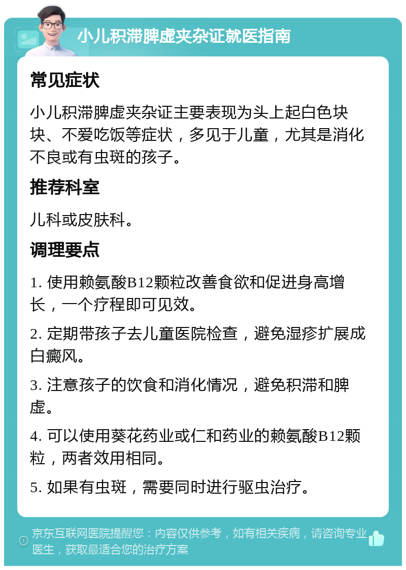 小儿积滞脾虚夹杂证就医指南 常见症状 小儿积滞脾虚夹杂证主要表现为头上起白色块块、不爱吃饭等症状，多见于儿童，尤其是消化不良或有虫斑的孩子。 推荐科室 儿科或皮肤科。 调理要点 1. 使用赖氨酸B12颗粒改善食欲和促进身高增长，一个疗程即可见效。 2. 定期带孩子去儿童医院检查，避免湿疹扩展成白癜风。 3. 注意孩子的饮食和消化情况，避免积滞和脾虚。 4. 可以使用葵花药业或仁和药业的赖氨酸B12颗粒，两者效用相同。 5. 如果有虫斑，需要同时进行驱虫治疗。