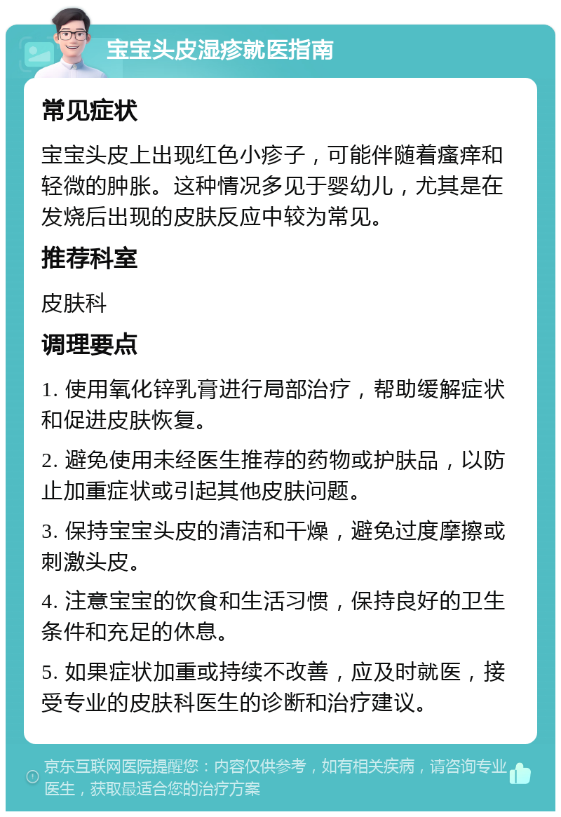 宝宝头皮湿疹就医指南 常见症状 宝宝头皮上出现红色小疹子，可能伴随着瘙痒和轻微的肿胀。这种情况多见于婴幼儿，尤其是在发烧后出现的皮肤反应中较为常见。 推荐科室 皮肤科 调理要点 1. 使用氧化锌乳膏进行局部治疗，帮助缓解症状和促进皮肤恢复。 2. 避免使用未经医生推荐的药物或护肤品，以防止加重症状或引起其他皮肤问题。 3. 保持宝宝头皮的清洁和干燥，避免过度摩擦或刺激头皮。 4. 注意宝宝的饮食和生活习惯，保持良好的卫生条件和充足的休息。 5. 如果症状加重或持续不改善，应及时就医，接受专业的皮肤科医生的诊断和治疗建议。