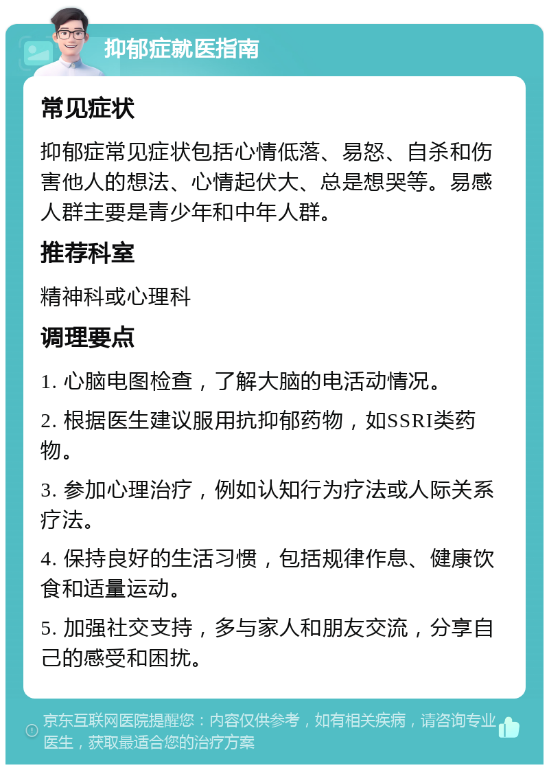 抑郁症就医指南 常见症状 抑郁症常见症状包括心情低落、易怒、自杀和伤害他人的想法、心情起伏大、总是想哭等。易感人群主要是青少年和中年人群。 推荐科室 精神科或心理科 调理要点 1. 心脑电图检查，了解大脑的电活动情况。 2. 根据医生建议服用抗抑郁药物，如SSRI类药物。 3. 参加心理治疗，例如认知行为疗法或人际关系疗法。 4. 保持良好的生活习惯，包括规律作息、健康饮食和适量运动。 5. 加强社交支持，多与家人和朋友交流，分享自己的感受和困扰。