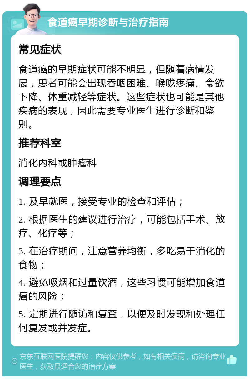 食道癌早期诊断与治疗指南 常见症状 食道癌的早期症状可能不明显，但随着病情发展，患者可能会出现吞咽困难、喉咙疼痛、食欲下降、体重减轻等症状。这些症状也可能是其他疾病的表现，因此需要专业医生进行诊断和鉴别。 推荐科室 消化内科或肿瘤科 调理要点 1. 及早就医，接受专业的检查和评估； 2. 根据医生的建议进行治疗，可能包括手术、放疗、化疗等； 3. 在治疗期间，注意营养均衡，多吃易于消化的食物； 4. 避免吸烟和过量饮酒，这些习惯可能增加食道癌的风险； 5. 定期进行随访和复查，以便及时发现和处理任何复发或并发症。