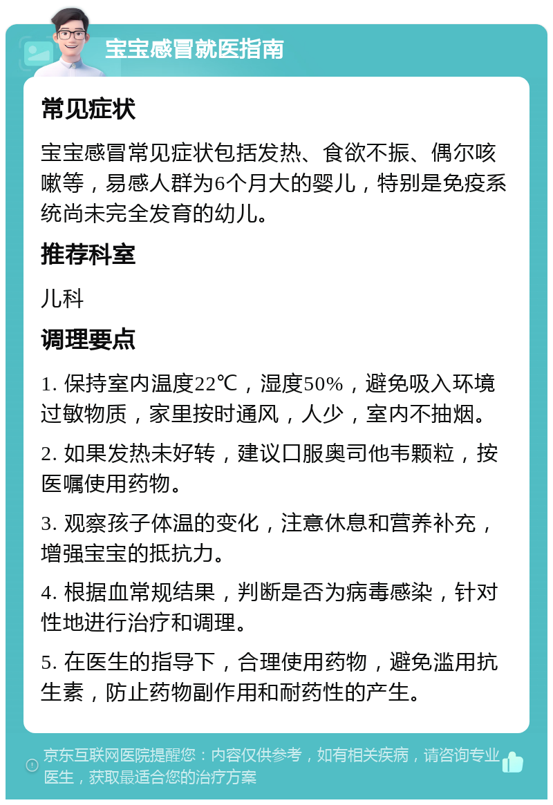 宝宝感冒就医指南 常见症状 宝宝感冒常见症状包括发热、食欲不振、偶尔咳嗽等，易感人群为6个月大的婴儿，特别是免疫系统尚未完全发育的幼儿。 推荐科室 儿科 调理要点 1. 保持室内温度22℃，湿度50%，避免吸入环境过敏物质，家里按时通风，人少，室内不抽烟。 2. 如果发热未好转，建议口服奥司他韦颗粒，按医嘱使用药物。 3. 观察孩子体温的变化，注意休息和营养补充，增强宝宝的抵抗力。 4. 根据血常规结果，判断是否为病毒感染，针对性地进行治疗和调理。 5. 在医生的指导下，合理使用药物，避免滥用抗生素，防止药物副作用和耐药性的产生。