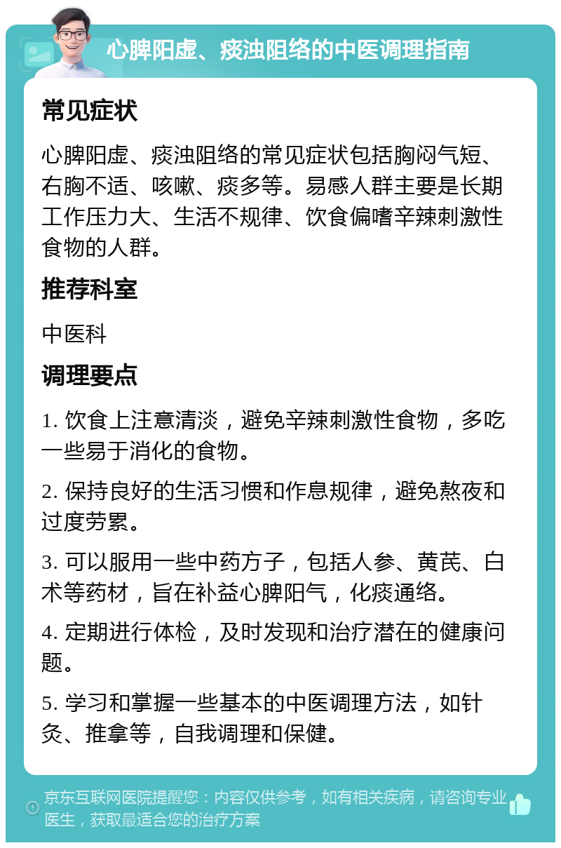 心脾阳虚、痰浊阻络的中医调理指南 常见症状 心脾阳虚、痰浊阻络的常见症状包括胸闷气短、右胸不适、咳嗽、痰多等。易感人群主要是长期工作压力大、生活不规律、饮食偏嗜辛辣刺激性食物的人群。 推荐科室 中医科 调理要点 1. 饮食上注意清淡，避免辛辣刺激性食物，多吃一些易于消化的食物。 2. 保持良好的生活习惯和作息规律，避免熬夜和过度劳累。 3. 可以服用一些中药方子，包括人参、黄芪、白术等药材，旨在补益心脾阳气，化痰通络。 4. 定期进行体检，及时发现和治疗潜在的健康问题。 5. 学习和掌握一些基本的中医调理方法，如针灸、推拿等，自我调理和保健。