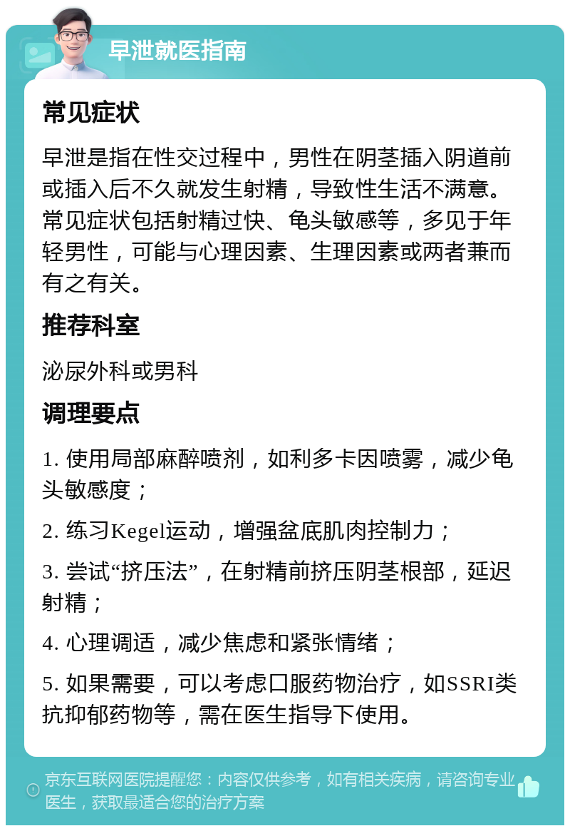 早泄就医指南 常见症状 早泄是指在性交过程中，男性在阴茎插入阴道前或插入后不久就发生射精，导致性生活不满意。常见症状包括射精过快、龟头敏感等，多见于年轻男性，可能与心理因素、生理因素或两者兼而有之有关。 推荐科室 泌尿外科或男科 调理要点 1. 使用局部麻醉喷剂，如利多卡因喷雾，减少龟头敏感度； 2. 练习Kegel运动，增强盆底肌肉控制力； 3. 尝试“挤压法”，在射精前挤压阴茎根部，延迟射精； 4. 心理调适，减少焦虑和紧张情绪； 5. 如果需要，可以考虑口服药物治疗，如SSRI类抗抑郁药物等，需在医生指导下使用。