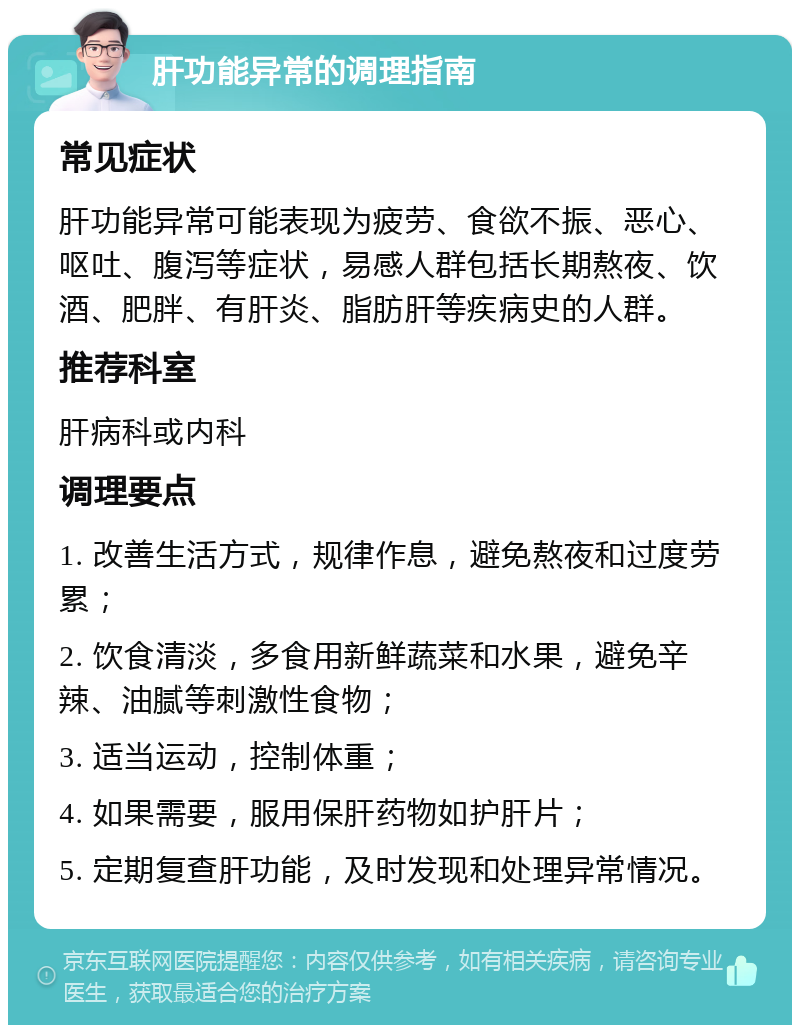 肝功能异常的调理指南 常见症状 肝功能异常可能表现为疲劳、食欲不振、恶心、呕吐、腹泻等症状，易感人群包括长期熬夜、饮酒、肥胖、有肝炎、脂肪肝等疾病史的人群。 推荐科室 肝病科或内科 调理要点 1. 改善生活方式，规律作息，避免熬夜和过度劳累； 2. 饮食清淡，多食用新鲜蔬菜和水果，避免辛辣、油腻等刺激性食物； 3. 适当运动，控制体重； 4. 如果需要，服用保肝药物如护肝片； 5. 定期复查肝功能，及时发现和处理异常情况。