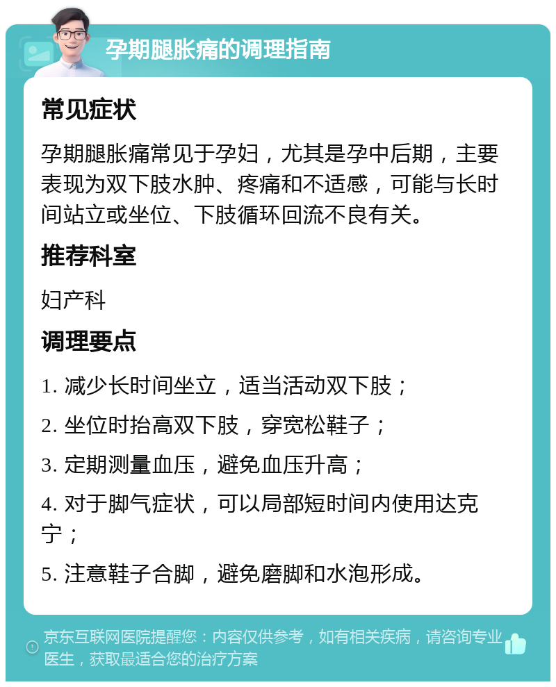 孕期腿胀痛的调理指南 常见症状 孕期腿胀痛常见于孕妇，尤其是孕中后期，主要表现为双下肢水肿、疼痛和不适感，可能与长时间站立或坐位、下肢循环回流不良有关。 推荐科室 妇产科 调理要点 1. 减少长时间坐立，适当活动双下肢； 2. 坐位时抬高双下肢，穿宽松鞋子； 3. 定期测量血压，避免血压升高； 4. 对于脚气症状，可以局部短时间内使用达克宁； 5. 注意鞋子合脚，避免磨脚和水泡形成。