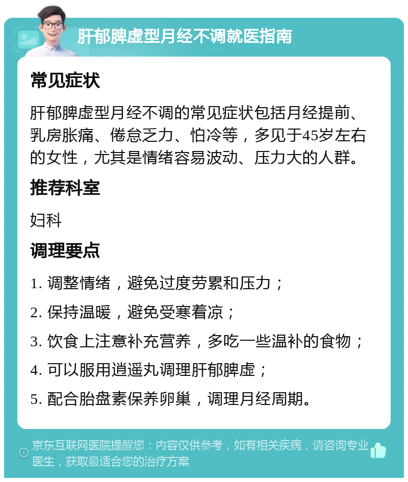 肝郁脾虚型月经不调就医指南 常见症状 肝郁脾虚型月经不调的常见症状包括月经提前、乳房胀痛、倦怠乏力、怕冷等，多见于45岁左右的女性，尤其是情绪容易波动、压力大的人群。 推荐科室 妇科 调理要点 1. 调整情绪，避免过度劳累和压力； 2. 保持温暖，避免受寒着凉； 3. 饮食上注意补充营养，多吃一些温补的食物； 4. 可以服用逍遥丸调理肝郁脾虚； 5. 配合胎盘素保养卵巢，调理月经周期。