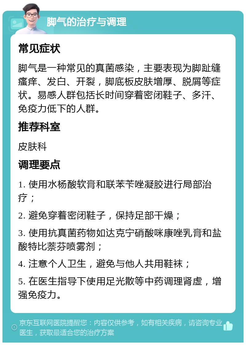 脚气的治疗与调理 常见症状 脚气是一种常见的真菌感染，主要表现为脚趾缝瘙痒、发白、开裂，脚底板皮肤增厚、脱屑等症状。易感人群包括长时间穿着密闭鞋子、多汗、免疫力低下的人群。 推荐科室 皮肤科 调理要点 1. 使用水杨酸软膏和联苯苄唑凝胶进行局部治疗； 2. 避免穿着密闭鞋子，保持足部干燥； 3. 使用抗真菌药物如达克宁硝酸咪康唑乳膏和盐酸特比萘芬喷雾剂； 4. 注意个人卫生，避免与他人共用鞋袜； 5. 在医生指导下使用足光散等中药调理肾虚，增强免疫力。