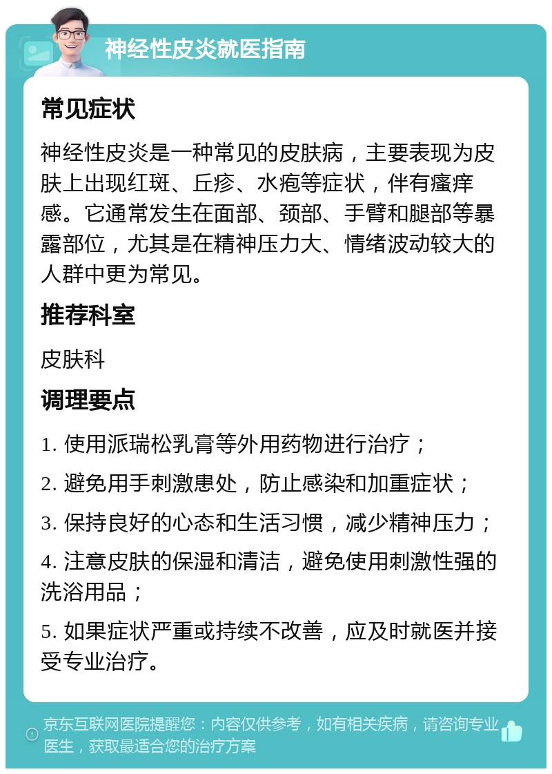 神经性皮炎就医指南 常见症状 神经性皮炎是一种常见的皮肤病，主要表现为皮肤上出现红斑、丘疹、水疱等症状，伴有瘙痒感。它通常发生在面部、颈部、手臂和腿部等暴露部位，尤其是在精神压力大、情绪波动较大的人群中更为常见。 推荐科室 皮肤科 调理要点 1. 使用派瑞松乳膏等外用药物进行治疗； 2. 避免用手刺激患处，防止感染和加重症状； 3. 保持良好的心态和生活习惯，减少精神压力； 4. 注意皮肤的保湿和清洁，避免使用刺激性强的洗浴用品； 5. 如果症状严重或持续不改善，应及时就医并接受专业治疗。