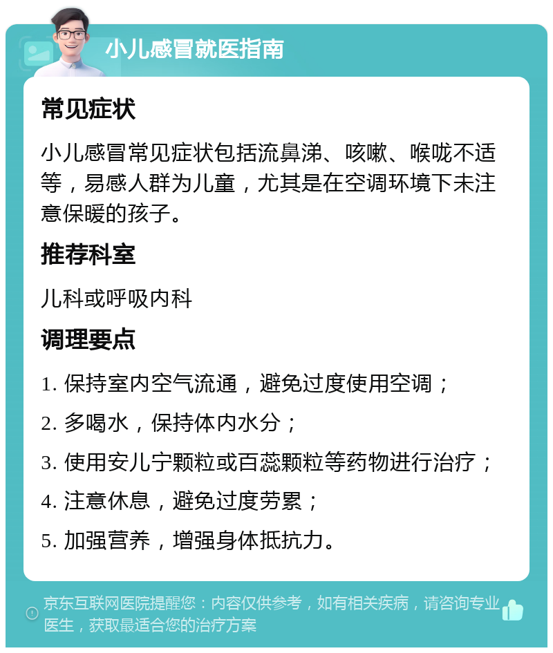 小儿感冒就医指南 常见症状 小儿感冒常见症状包括流鼻涕、咳嗽、喉咙不适等，易感人群为儿童，尤其是在空调环境下未注意保暖的孩子。 推荐科室 儿科或呼吸内科 调理要点 1. 保持室内空气流通，避免过度使用空调； 2. 多喝水，保持体内水分； 3. 使用安儿宁颗粒或百蕊颗粒等药物进行治疗； 4. 注意休息，避免过度劳累； 5. 加强营养，增强身体抵抗力。