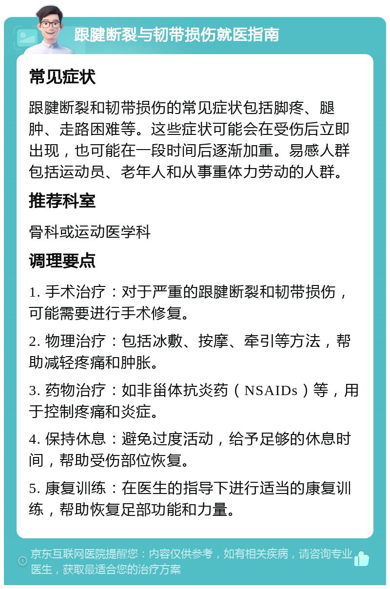 跟腱断裂与韧带损伤就医指南 常见症状 跟腱断裂和韧带损伤的常见症状包括脚疼、腿肿、走路困难等。这些症状可能会在受伤后立即出现，也可能在一段时间后逐渐加重。易感人群包括运动员、老年人和从事重体力劳动的人群。 推荐科室 骨科或运动医学科 调理要点 1. 手术治疗：对于严重的跟腱断裂和韧带损伤，可能需要进行手术修复。 2. 物理治疗：包括冰敷、按摩、牵引等方法，帮助减轻疼痛和肿胀。 3. 药物治疗：如非甾体抗炎药（NSAIDs）等，用于控制疼痛和炎症。 4. 保持休息：避免过度活动，给予足够的休息时间，帮助受伤部位恢复。 5. 康复训练：在医生的指导下进行适当的康复训练，帮助恢复足部功能和力量。