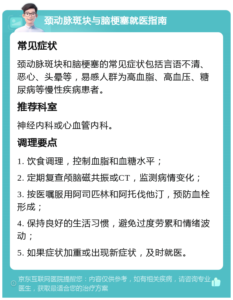 颈动脉斑块与脑梗塞就医指南 常见症状 颈动脉斑块和脑梗塞的常见症状包括言语不清、恶心、头晕等，易感人群为高血脂、高血压、糖尿病等慢性疾病患者。 推荐科室 神经内科或心血管内科。 调理要点 1. 饮食调理，控制血脂和血糖水平； 2. 定期复查颅脑磁共振或CT，监测病情变化； 3. 按医嘱服用阿司匹林和阿托伐他汀，预防血栓形成； 4. 保持良好的生活习惯，避免过度劳累和情绪波动； 5. 如果症状加重或出现新症状，及时就医。