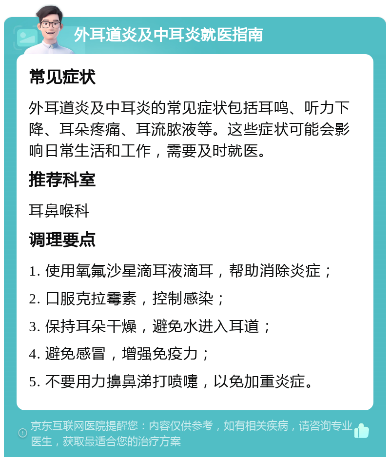 外耳道炎及中耳炎就医指南 常见症状 外耳道炎及中耳炎的常见症状包括耳鸣、听力下降、耳朵疼痛、耳流脓液等。这些症状可能会影响日常生活和工作，需要及时就医。 推荐科室 耳鼻喉科 调理要点 1. 使用氧氟沙星滴耳液滴耳，帮助消除炎症； 2. 口服克拉霉素，控制感染； 3. 保持耳朵干燥，避免水进入耳道； 4. 避免感冒，增强免疫力； 5. 不要用力擤鼻涕打喷嚏，以免加重炎症。