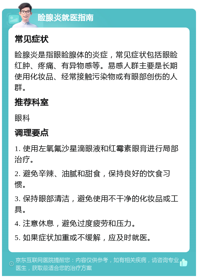 睑腺炎就医指南 常见症状 睑腺炎是指眼睑腺体的炎症，常见症状包括眼睑红肿、疼痛、有异物感等。易感人群主要是长期使用化妆品、经常接触污染物或有眼部创伤的人群。 推荐科室 眼科 调理要点 1. 使用左氧氟沙星滴眼液和红霉素眼膏进行局部治疗。 2. 避免辛辣、油腻和甜食，保持良好的饮食习惯。 3. 保持眼部清洁，避免使用不干净的化妆品或工具。 4. 注意休息，避免过度疲劳和压力。 5. 如果症状加重或不缓解，应及时就医。