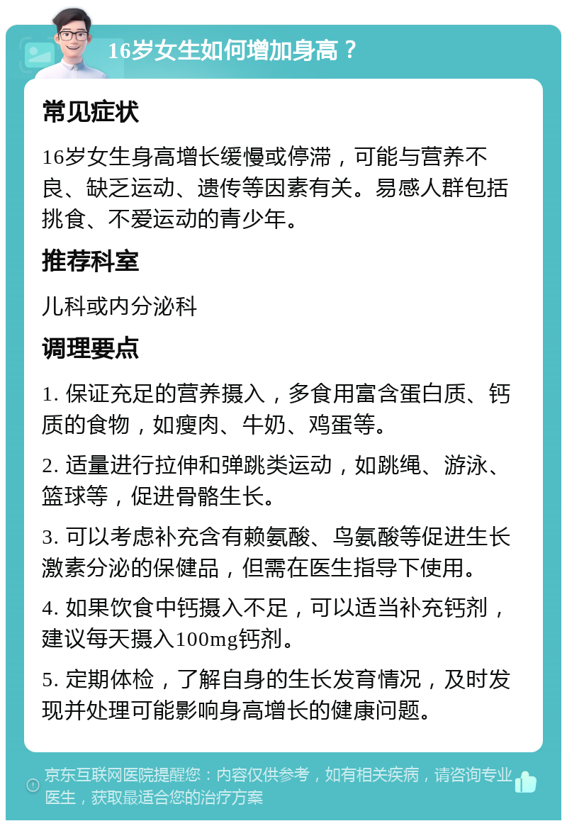 16岁女生如何增加身高？ 常见症状 16岁女生身高增长缓慢或停滞，可能与营养不良、缺乏运动、遗传等因素有关。易感人群包括挑食、不爱运动的青少年。 推荐科室 儿科或内分泌科 调理要点 1. 保证充足的营养摄入，多食用富含蛋白质、钙质的食物，如瘦肉、牛奶、鸡蛋等。 2. 适量进行拉伸和弹跳类运动，如跳绳、游泳、篮球等，促进骨骼生长。 3. 可以考虑补充含有赖氨酸、鸟氨酸等促进生长激素分泌的保健品，但需在医生指导下使用。 4. 如果饮食中钙摄入不足，可以适当补充钙剂，建议每天摄入100mg钙剂。 5. 定期体检，了解自身的生长发育情况，及时发现并处理可能影响身高增长的健康问题。