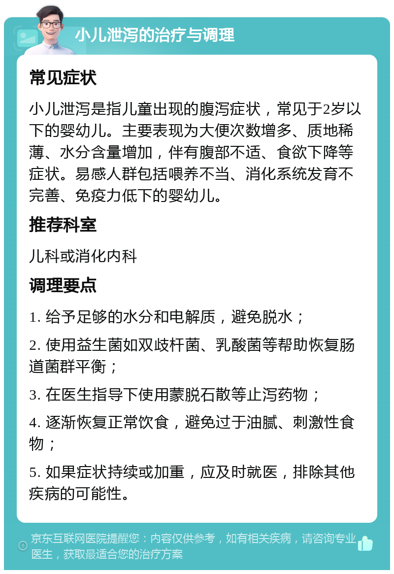 小儿泄泻的治疗与调理 常见症状 小儿泄泻是指儿童出现的腹泻症状，常见于2岁以下的婴幼儿。主要表现为大便次数增多、质地稀薄、水分含量增加，伴有腹部不适、食欲下降等症状。易感人群包括喂养不当、消化系统发育不完善、免疫力低下的婴幼儿。 推荐科室 儿科或消化内科 调理要点 1. 给予足够的水分和电解质，避免脱水； 2. 使用益生菌如双歧杆菌、乳酸菌等帮助恢复肠道菌群平衡； 3. 在医生指导下使用蒙脱石散等止泻药物； 4. 逐渐恢复正常饮食，避免过于油腻、刺激性食物； 5. 如果症状持续或加重，应及时就医，排除其他疾病的可能性。