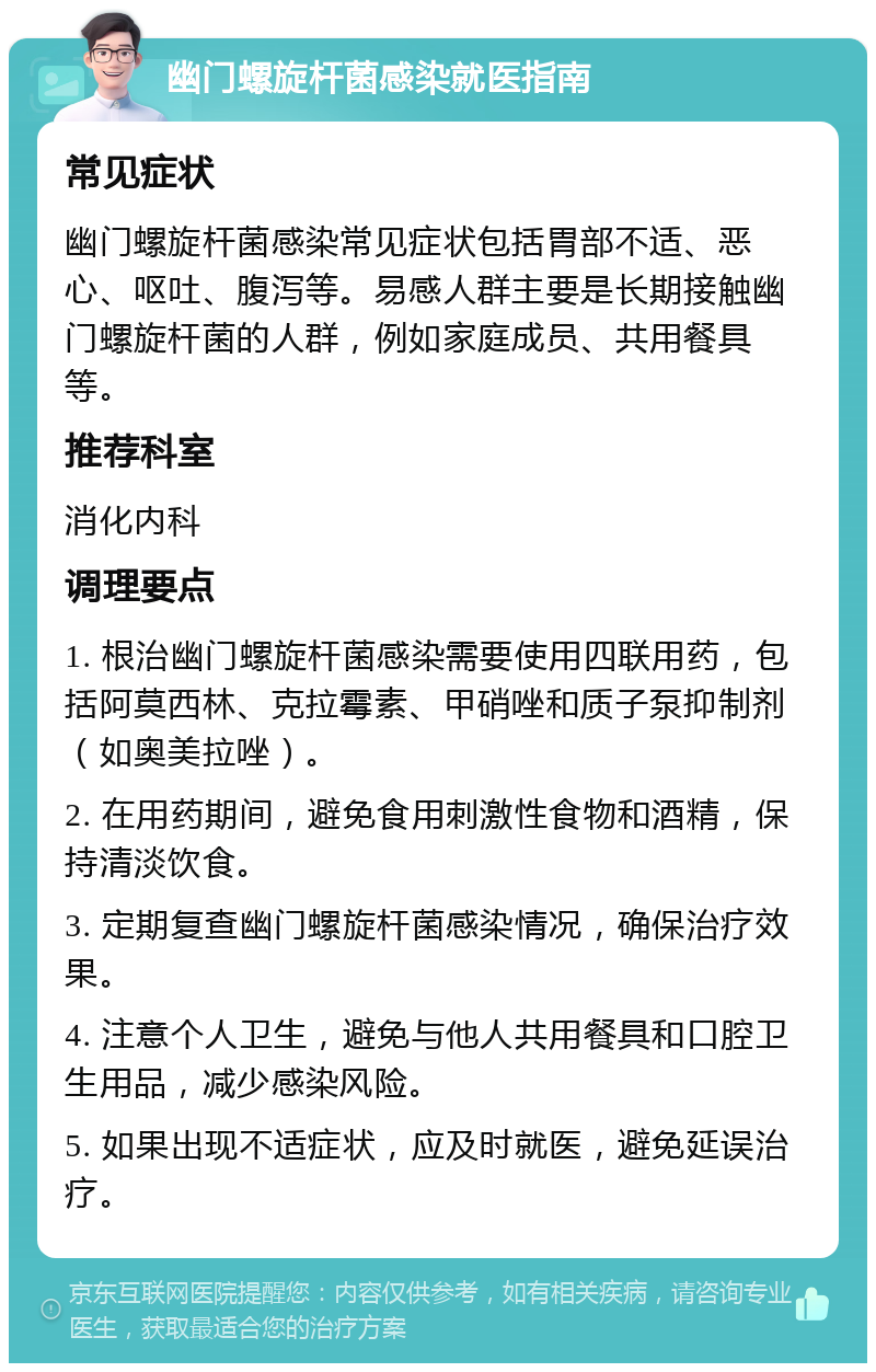 幽门螺旋杆菌感染就医指南 常见症状 幽门螺旋杆菌感染常见症状包括胃部不适、恶心、呕吐、腹泻等。易感人群主要是长期接触幽门螺旋杆菌的人群，例如家庭成员、共用餐具等。 推荐科室 消化内科 调理要点 1. 根治幽门螺旋杆菌感染需要使用四联用药，包括阿莫西林、克拉霉素、甲硝唑和质子泵抑制剂（如奥美拉唑）。 2. 在用药期间，避免食用刺激性食物和酒精，保持清淡饮食。 3. 定期复查幽门螺旋杆菌感染情况，确保治疗效果。 4. 注意个人卫生，避免与他人共用餐具和口腔卫生用品，减少感染风险。 5. 如果出现不适症状，应及时就医，避免延误治疗。