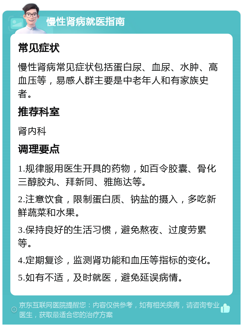 慢性肾病就医指南 常见症状 慢性肾病常见症状包括蛋白尿、血尿、水肿、高血压等，易感人群主要是中老年人和有家族史者。 推荐科室 肾内科 调理要点 1.规律服用医生开具的药物，如百令胶囊、骨化三醇胶丸、拜新同、雅施达等。 2.注意饮食，限制蛋白质、钠盐的摄入，多吃新鲜蔬菜和水果。 3.保持良好的生活习惯，避免熬夜、过度劳累等。 4.定期复诊，监测肾功能和血压等指标的变化。 5.如有不适，及时就医，避免延误病情。