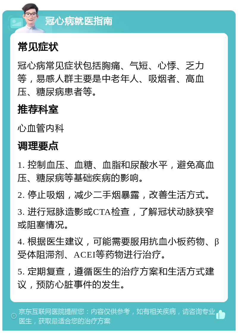 冠心病就医指南 常见症状 冠心病常见症状包括胸痛、气短、心悸、乏力等，易感人群主要是中老年人、吸烟者、高血压、糖尿病患者等。 推荐科室 心血管内科 调理要点 1. 控制血压、血糖、血脂和尿酸水平，避免高血压、糖尿病等基础疾病的影响。 2. 停止吸烟，减少二手烟暴露，改善生活方式。 3. 进行冠脉造影或CTA检查，了解冠状动脉狭窄或阻塞情况。 4. 根据医生建议，可能需要服用抗血小板药物、β受体阻滞剂、ACEI等药物进行治疗。 5. 定期复查，遵循医生的治疗方案和生活方式建议，预防心脏事件的发生。