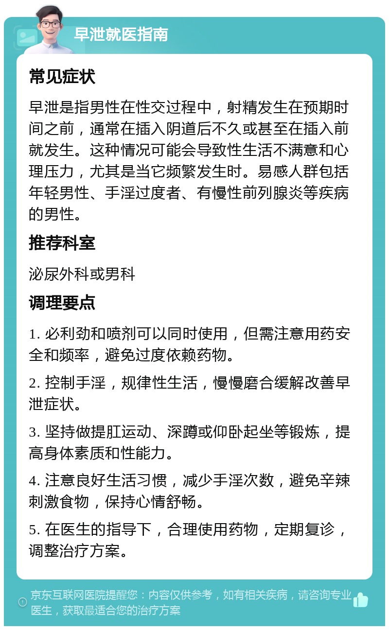 早泄就医指南 常见症状 早泄是指男性在性交过程中，射精发生在预期时间之前，通常在插入阴道后不久或甚至在插入前就发生。这种情况可能会导致性生活不满意和心理压力，尤其是当它频繁发生时。易感人群包括年轻男性、手淫过度者、有慢性前列腺炎等疾病的男性。 推荐科室 泌尿外科或男科 调理要点 1. 必利劲和喷剂可以同时使用，但需注意用药安全和频率，避免过度依赖药物。 2. 控制手淫，规律性生活，慢慢磨合缓解改善早泄症状。 3. 坚持做提肛运动、深蹲或仰卧起坐等锻炼，提高身体素质和性能力。 4. 注意良好生活习惯，减少手淫次数，避免辛辣刺激食物，保持心情舒畅。 5. 在医生的指导下，合理使用药物，定期复诊，调整治疗方案。