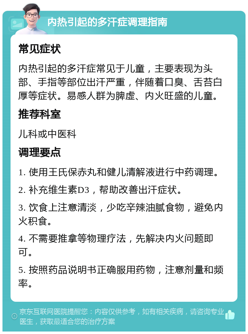 内热引起的多汗症调理指南 常见症状 内热引起的多汗症常见于儿童，主要表现为头部、手指等部位出汗严重，伴随着口臭、舌苔白厚等症状。易感人群为脾虚、内火旺盛的儿童。 推荐科室 儿科或中医科 调理要点 1. 使用王氏保赤丸和健儿清解液进行中药调理。 2. 补充维生素D3，帮助改善出汗症状。 3. 饮食上注意清淡，少吃辛辣油腻食物，避免内火积食。 4. 不需要推拿等物理疗法，先解决内火问题即可。 5. 按照药品说明书正确服用药物，注意剂量和频率。