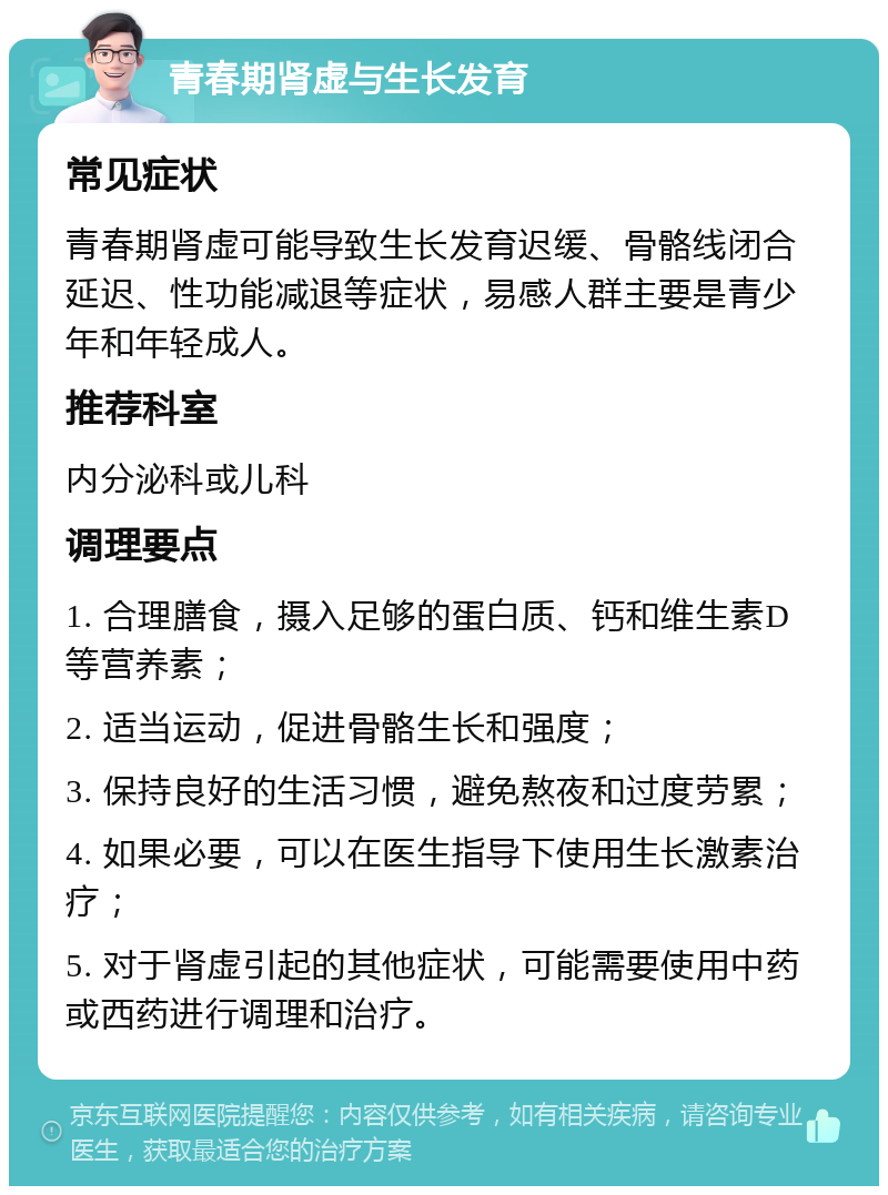 青春期肾虚与生长发育 常见症状 青春期肾虚可能导致生长发育迟缓、骨骼线闭合延迟、性功能减退等症状，易感人群主要是青少年和年轻成人。 推荐科室 内分泌科或儿科 调理要点 1. 合理膳食，摄入足够的蛋白质、钙和维生素D等营养素； 2. 适当运动，促进骨骼生长和强度； 3. 保持良好的生活习惯，避免熬夜和过度劳累； 4. 如果必要，可以在医生指导下使用生长激素治疗； 5. 对于肾虚引起的其他症状，可能需要使用中药或西药进行调理和治疗。