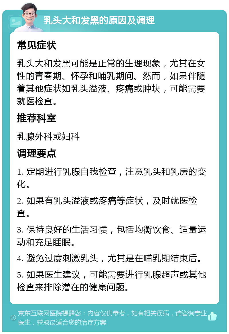 乳头大和发黑的原因及调理 常见症状 乳头大和发黑可能是正常的生理现象，尤其在女性的青春期、怀孕和哺乳期间。然而，如果伴随着其他症状如乳头溢液、疼痛或肿块，可能需要就医检查。 推荐科室 乳腺外科或妇科 调理要点 1. 定期进行乳腺自我检查，注意乳头和乳房的变化。 2. 如果有乳头溢液或疼痛等症状，及时就医检查。 3. 保持良好的生活习惯，包括均衡饮食、适量运动和充足睡眠。 4. 避免过度刺激乳头，尤其是在哺乳期结束后。 5. 如果医生建议，可能需要进行乳腺超声或其他检查来排除潜在的健康问题。