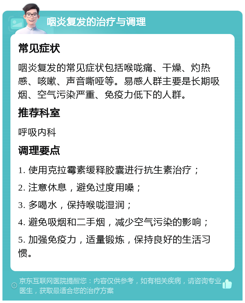 咽炎复发的治疗与调理 常见症状 咽炎复发的常见症状包括喉咙痛、干燥、灼热感、咳嗽、声音嘶哑等。易感人群主要是长期吸烟、空气污染严重、免疫力低下的人群。 推荐科室 呼吸内科 调理要点 1. 使用克拉霉素缓释胶囊进行抗生素治疗； 2. 注意休息，避免过度用嗓； 3. 多喝水，保持喉咙湿润； 4. 避免吸烟和二手烟，减少空气污染的影响； 5. 加强免疫力，适量锻炼，保持良好的生活习惯。