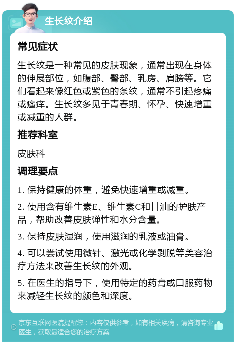 生长纹介绍 常见症状 生长纹是一种常见的皮肤现象，通常出现在身体的伸展部位，如腹部、臀部、乳房、肩膀等。它们看起来像红色或紫色的条纹，通常不引起疼痛或瘙痒。生长纹多见于青春期、怀孕、快速增重或减重的人群。 推荐科室 皮肤科 调理要点 1. 保持健康的体重，避免快速增重或减重。 2. 使用含有维生素E、维生素C和甘油的护肤产品，帮助改善皮肤弹性和水分含量。 3. 保持皮肤湿润，使用滋润的乳液或油膏。 4. 可以尝试使用微针、激光或化学剥脱等美容治疗方法来改善生长纹的外观。 5. 在医生的指导下，使用特定的药膏或口服药物来减轻生长纹的颜色和深度。