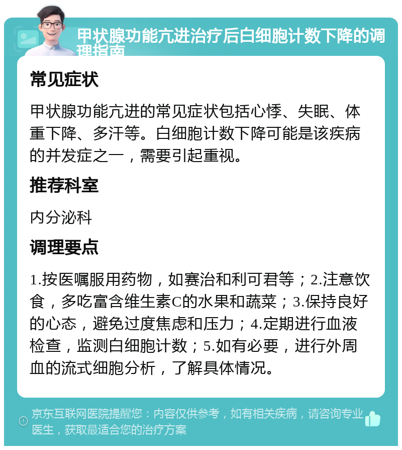 甲状腺功能亢进治疗后白细胞计数下降的调理指南 常见症状 甲状腺功能亢进的常见症状包括心悸、失眠、体重下降、多汗等。白细胞计数下降可能是该疾病的并发症之一，需要引起重视。 推荐科室 内分泌科 调理要点 1.按医嘱服用药物，如赛治和利可君等；2.注意饮食，多吃富含维生素C的水果和蔬菜；3.保持良好的心态，避免过度焦虑和压力；4.定期进行血液检查，监测白细胞计数；5.如有必要，进行外周血的流式细胞分析，了解具体情况。