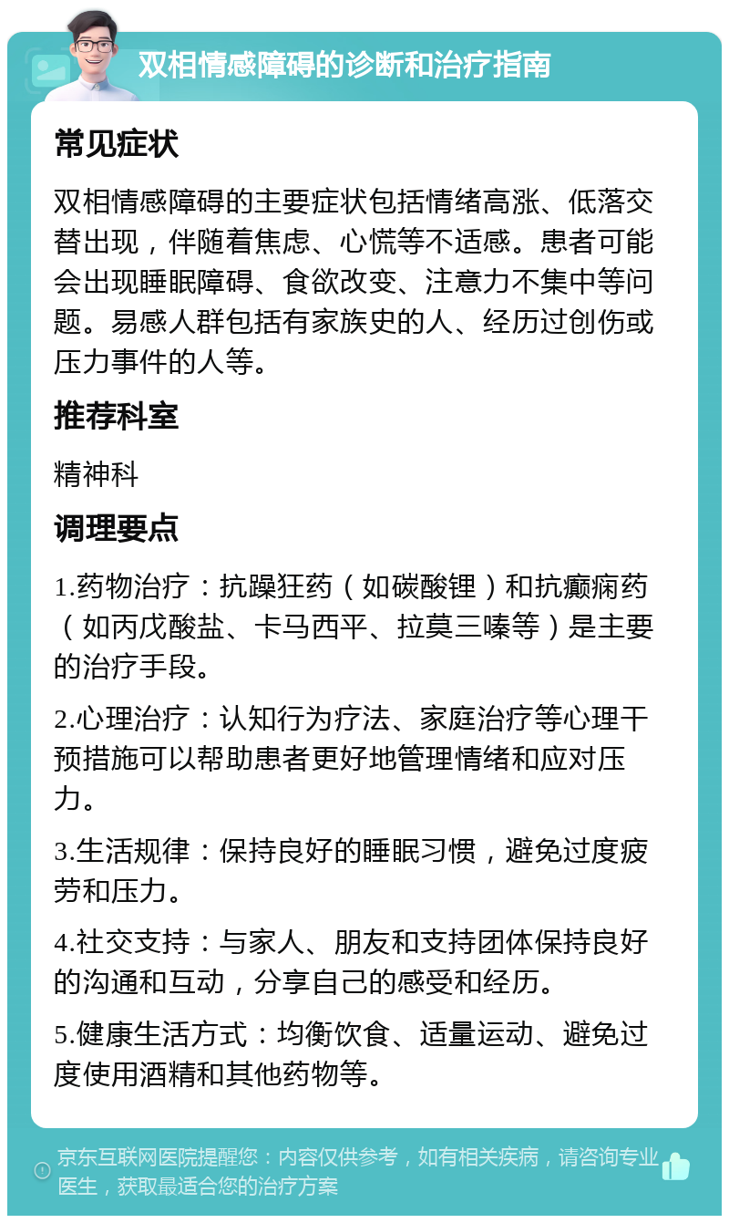 双相情感障碍的诊断和治疗指南 常见症状 双相情感障碍的主要症状包括情绪高涨、低落交替出现，伴随着焦虑、心慌等不适感。患者可能会出现睡眠障碍、食欲改变、注意力不集中等问题。易感人群包括有家族史的人、经历过创伤或压力事件的人等。 推荐科室 精神科 调理要点 1.药物治疗：抗躁狂药（如碳酸锂）和抗癫痫药（如丙戊酸盐、卡马西平、拉莫三嗪等）是主要的治疗手段。 2.心理治疗：认知行为疗法、家庭治疗等心理干预措施可以帮助患者更好地管理情绪和应对压力。 3.生活规律：保持良好的睡眠习惯，避免过度疲劳和压力。 4.社交支持：与家人、朋友和支持团体保持良好的沟通和互动，分享自己的感受和经历。 5.健康生活方式：均衡饮食、适量运动、避免过度使用酒精和其他药物等。