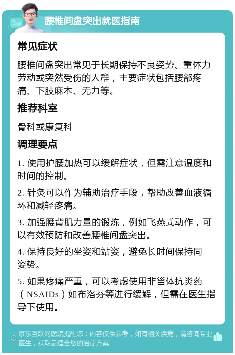 腰椎间盘突出就医指南 常见症状 腰椎间盘突出常见于长期保持不良姿势、重体力劳动或突然受伤的人群，主要症状包括腰部疼痛、下肢麻木、无力等。 推荐科室 骨科或康复科 调理要点 1. 使用护腰加热可以缓解症状，但需注意温度和时间的控制。 2. 针灸可以作为辅助治疗手段，帮助改善血液循环和减轻疼痛。 3. 加强腰背肌力量的锻炼，例如飞燕式动作，可以有效预防和改善腰椎间盘突出。 4. 保持良好的坐姿和站姿，避免长时间保持同一姿势。 5. 如果疼痛严重，可以考虑使用非甾体抗炎药（NSAIDs）如布洛芬等进行缓解，但需在医生指导下使用。