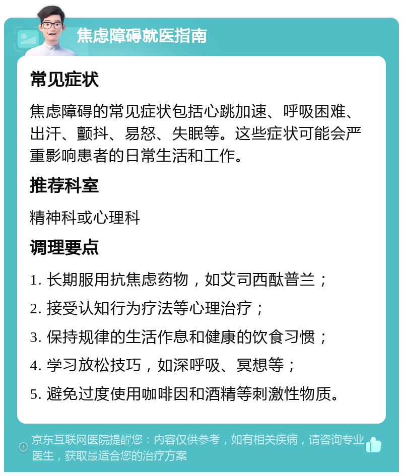 焦虑障碍就医指南 常见症状 焦虑障碍的常见症状包括心跳加速、呼吸困难、出汗、颤抖、易怒、失眠等。这些症状可能会严重影响患者的日常生活和工作。 推荐科室 精神科或心理科 调理要点 1. 长期服用抗焦虑药物，如艾司西酞普兰； 2. 接受认知行为疗法等心理治疗； 3. 保持规律的生活作息和健康的饮食习惯； 4. 学习放松技巧，如深呼吸、冥想等； 5. 避免过度使用咖啡因和酒精等刺激性物质。