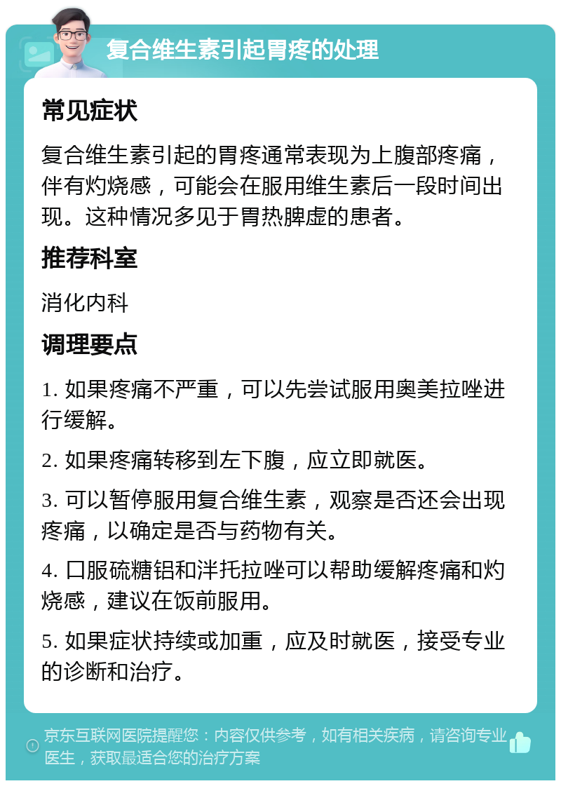 复合维生素引起胃疼的处理 常见症状 复合维生素引起的胃疼通常表现为上腹部疼痛，伴有灼烧感，可能会在服用维生素后一段时间出现。这种情况多见于胃热脾虚的患者。 推荐科室 消化内科 调理要点 1. 如果疼痛不严重，可以先尝试服用奥美拉唑进行缓解。 2. 如果疼痛转移到左下腹，应立即就医。 3. 可以暂停服用复合维生素，观察是否还会出现疼痛，以确定是否与药物有关。 4. 口服硫糖铝和泮托拉唑可以帮助缓解疼痛和灼烧感，建议在饭前服用。 5. 如果症状持续或加重，应及时就医，接受专业的诊断和治疗。