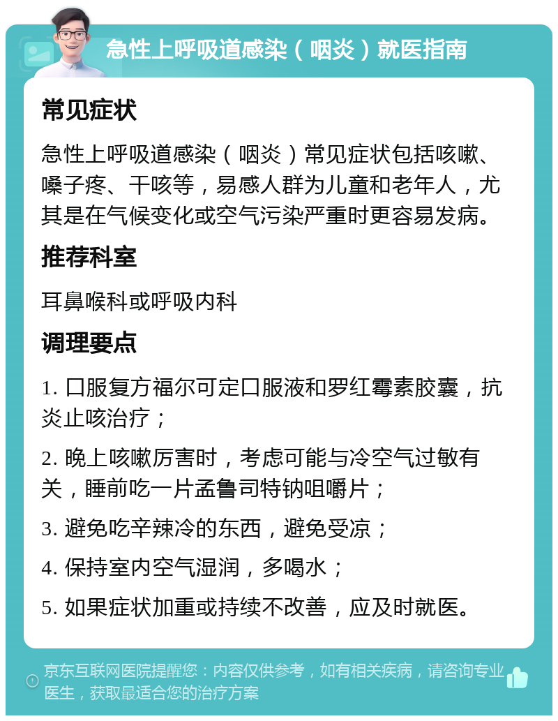 急性上呼吸道感染（咽炎）就医指南 常见症状 急性上呼吸道感染（咽炎）常见症状包括咳嗽、嗓子疼、干咳等，易感人群为儿童和老年人，尤其是在气候变化或空气污染严重时更容易发病。 推荐科室 耳鼻喉科或呼吸内科 调理要点 1. 口服复方福尔可定口服液和罗红霉素胶囊，抗炎止咳治疗； 2. 晚上咳嗽厉害时，考虑可能与冷空气过敏有关，睡前吃一片孟鲁司特钠咀嚼片； 3. 避免吃辛辣冷的东西，避免受凉； 4. 保持室内空气湿润，多喝水； 5. 如果症状加重或持续不改善，应及时就医。