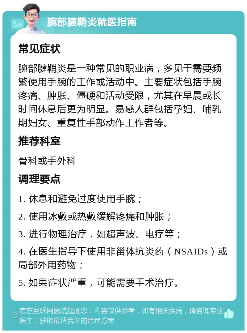 腕部腱鞘炎就医指南 常见症状 腕部腱鞘炎是一种常见的职业病，多见于需要频繁使用手腕的工作或活动中。主要症状包括手腕疼痛、肿胀、僵硬和活动受限，尤其在早晨或长时间休息后更为明显。易感人群包括孕妇、哺乳期妇女、重复性手部动作工作者等。 推荐科室 骨科或手外科 调理要点 1. 休息和避免过度使用手腕； 2. 使用冰敷或热敷缓解疼痛和肿胀； 3. 进行物理治疗，如超声波、电疗等； 4. 在医生指导下使用非甾体抗炎药（NSAIDs）或局部外用药物； 5. 如果症状严重，可能需要手术治疗。