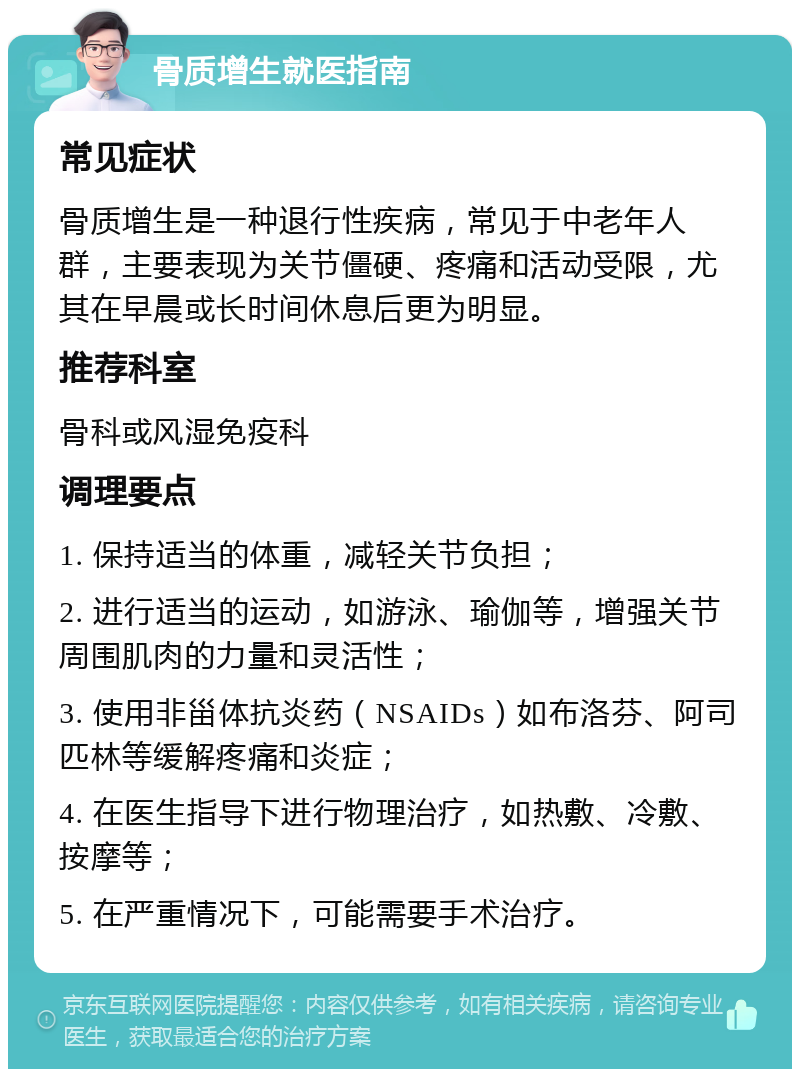 骨质增生就医指南 常见症状 骨质增生是一种退行性疾病，常见于中老年人群，主要表现为关节僵硬、疼痛和活动受限，尤其在早晨或长时间休息后更为明显。 推荐科室 骨科或风湿免疫科 调理要点 1. 保持适当的体重，减轻关节负担； 2. 进行适当的运动，如游泳、瑜伽等，增强关节周围肌肉的力量和灵活性； 3. 使用非甾体抗炎药（NSAIDs）如布洛芬、阿司匹林等缓解疼痛和炎症； 4. 在医生指导下进行物理治疗，如热敷、冷敷、按摩等； 5. 在严重情况下，可能需要手术治疗。