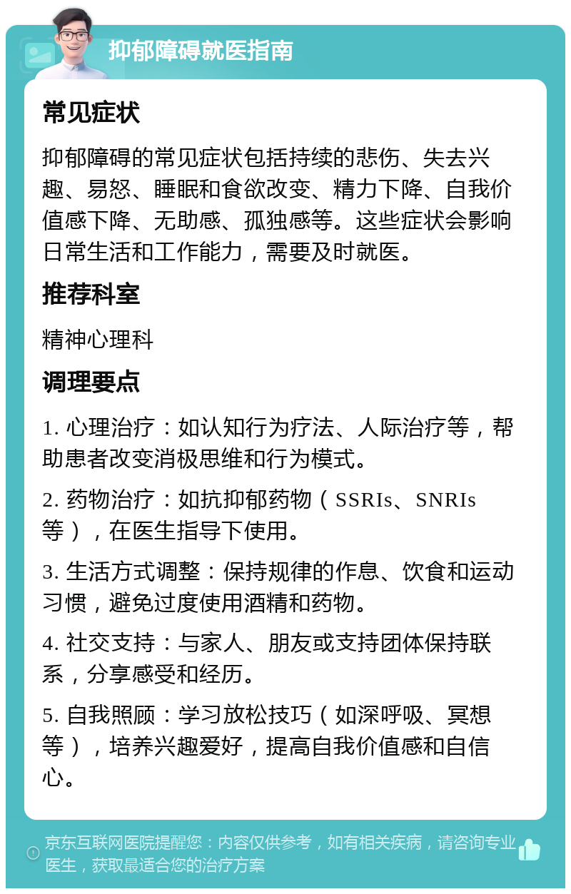 抑郁障碍就医指南 常见症状 抑郁障碍的常见症状包括持续的悲伤、失去兴趣、易怒、睡眠和食欲改变、精力下降、自我价值感下降、无助感、孤独感等。这些症状会影响日常生活和工作能力，需要及时就医。 推荐科室 精神心理科 调理要点 1. 心理治疗：如认知行为疗法、人际治疗等，帮助患者改变消极思维和行为模式。 2. 药物治疗：如抗抑郁药物（SSRIs、SNRIs等），在医生指导下使用。 3. 生活方式调整：保持规律的作息、饮食和运动习惯，避免过度使用酒精和药物。 4. 社交支持：与家人、朋友或支持团体保持联系，分享感受和经历。 5. 自我照顾：学习放松技巧（如深呼吸、冥想等），培养兴趣爱好，提高自我价值感和自信心。