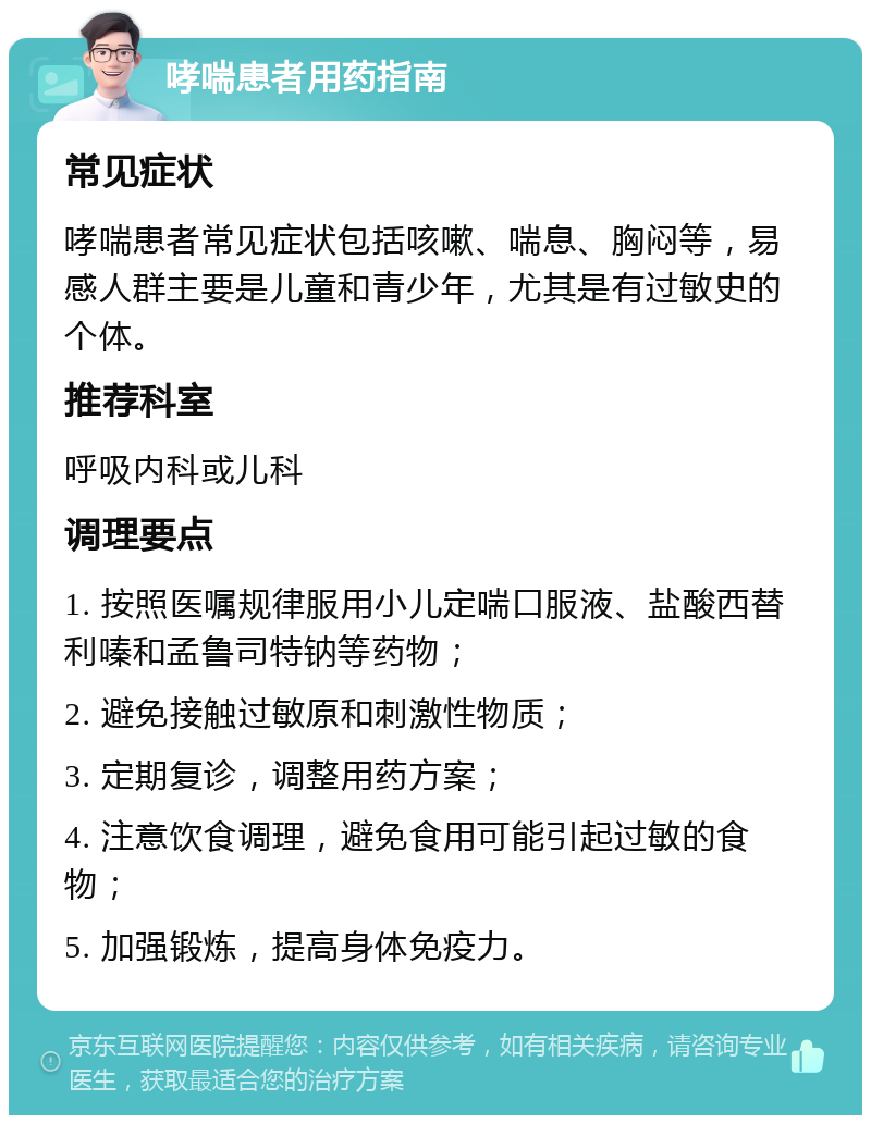 哮喘患者用药指南 常见症状 哮喘患者常见症状包括咳嗽、喘息、胸闷等，易感人群主要是儿童和青少年，尤其是有过敏史的个体。 推荐科室 呼吸内科或儿科 调理要点 1. 按照医嘱规律服用小儿定喘口服液、盐酸西替利嗪和孟鲁司特钠等药物； 2. 避免接触过敏原和刺激性物质； 3. 定期复诊，调整用药方案； 4. 注意饮食调理，避免食用可能引起过敏的食物； 5. 加强锻炼，提高身体免疫力。