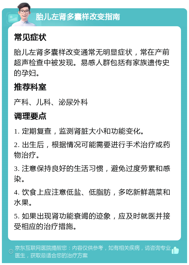 胎儿左肾多囊样改变指南 常见症状 胎儿左肾多囊样改变通常无明显症状，常在产前超声检查中被发现。易感人群包括有家族遗传史的孕妇。 推荐科室 产科、儿科、泌尿外科 调理要点 1. 定期复查，监测肾脏大小和功能变化。 2. 出生后，根据情况可能需要进行手术治疗或药物治疗。 3. 注意保持良好的生活习惯，避免过度劳累和感染。 4. 饮食上应注意低盐、低脂肪，多吃新鲜蔬菜和水果。 5. 如果出现肾功能衰竭的迹象，应及时就医并接受相应的治疗措施。