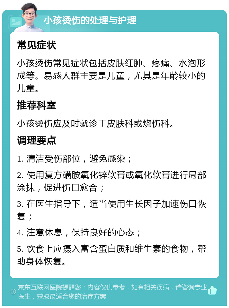 小孩烫伤的处理与护理 常见症状 小孩烫伤常见症状包括皮肤红肿、疼痛、水泡形成等。易感人群主要是儿童，尤其是年龄较小的儿童。 推荐科室 小孩烫伤应及时就诊于皮肤科或烧伤科。 调理要点 1. 清洁受伤部位，避免感染； 2. 使用复方磺胺氧化锌软膏或氧化软膏进行局部涂抹，促进伤口愈合； 3. 在医生指导下，适当使用生长因子加速伤口恢复； 4. 注意休息，保持良好的心态； 5. 饮食上应摄入富含蛋白质和维生素的食物，帮助身体恢复。