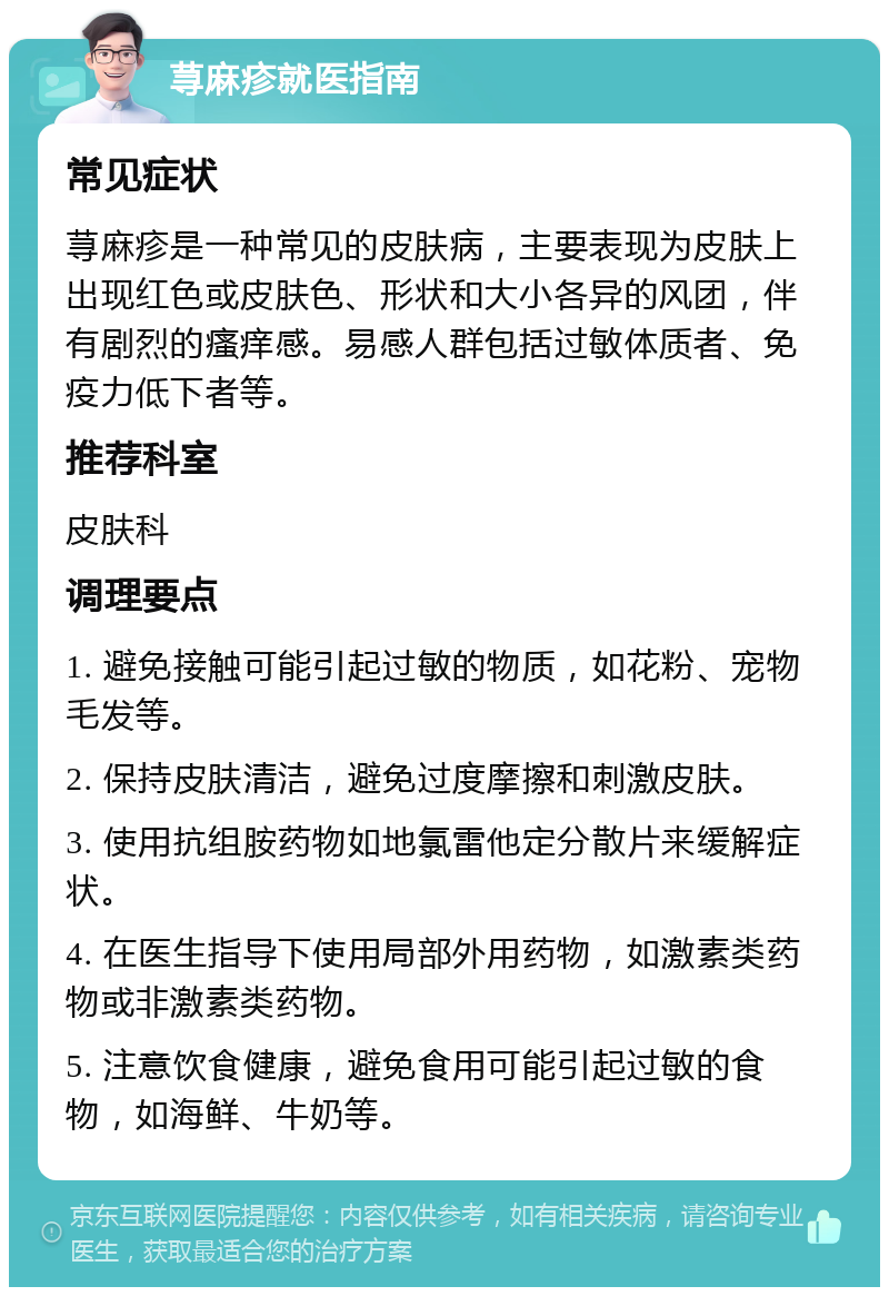 荨麻疹就医指南 常见症状 荨麻疹是一种常见的皮肤病，主要表现为皮肤上出现红色或皮肤色、形状和大小各异的风团，伴有剧烈的瘙痒感。易感人群包括过敏体质者、免疫力低下者等。 推荐科室 皮肤科 调理要点 1. 避免接触可能引起过敏的物质，如花粉、宠物毛发等。 2. 保持皮肤清洁，避免过度摩擦和刺激皮肤。 3. 使用抗组胺药物如地氯雷他定分散片来缓解症状。 4. 在医生指导下使用局部外用药物，如激素类药物或非激素类药物。 5. 注意饮食健康，避免食用可能引起过敏的食物，如海鲜、牛奶等。