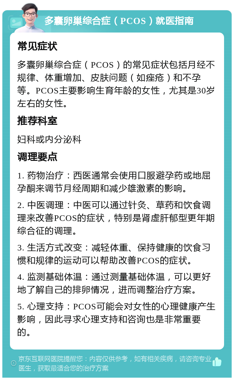 多囊卵巢综合症（PCOS）就医指南 常见症状 多囊卵巢综合症（PCOS）的常见症状包括月经不规律、体重增加、皮肤问题（如痤疮）和不孕等。PCOS主要影响生育年龄的女性，尤其是30岁左右的女性。 推荐科室 妇科或内分泌科 调理要点 1. 药物治疗：西医通常会使用口服避孕药或地屈孕酮来调节月经周期和减少雄激素的影响。 2. 中医调理：中医可以通过针灸、草药和饮食调理来改善PCOS的症状，特别是肾虚肝郁型更年期综合征的调理。 3. 生活方式改变：减轻体重、保持健康的饮食习惯和规律的运动可以帮助改善PCOS的症状。 4. 监测基础体温：通过测量基础体温，可以更好地了解自己的排卵情况，进而调整治疗方案。 5. 心理支持：PCOS可能会对女性的心理健康产生影响，因此寻求心理支持和咨询也是非常重要的。